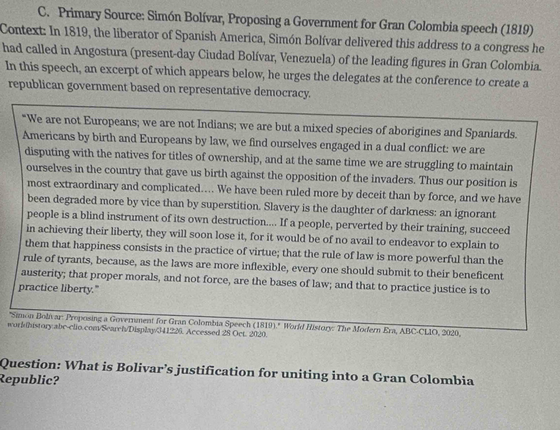 Primary Source: Simón Bolívar, Proposing a Government for Gran Colombia speech (1819) 
Context: In 1819, the liberator of Spanish America, Simón Bolívar delivered this address to a congress he 
had called in Angostura (present-day Ciudad Bolívar, Venezuela) of the leading figures in Gran Colombia. 
In this speech, an excerpt of which appears below, he urges the delegates at the conference to create a 
republican government based on representative democracy. 
“We are not Europeans; we are not Indians; we are but a mixed species of aborigines and Spaniards. 
Americans by birth and Europeans by law, we find ourselves engaged in a dual conflict: we are 
disputing with the natives for titles of ownership, and at the same time we are struggling to maintain 
ourselves in the country that gave us birth against the opposition of the invaders. Thus our position is 
most extraordinary and complicated.... We have been ruled more by deceit than by force, and we have 
been degraded more by vice than by superstition. Slavery is the daughter of darkness: an ignorant 
people is a blind instrument of its own destruction.... If a people, perverted by their training, succeed 
in achieving their liberty, they will soon lose it, for it would be of no avail to endeavor to explain to 
them that happiness consists in the practice of virtue; that the rule of law is more powerful than the 
rule of tyrants, because, as the laws are more inflexible, every one should submit to their beneficent 
austerity; that proper morals, and not force, are the bases of law; and that to practice justice is to 
practice liberty.” 
''Simon Bolivar: Proposing a Government for Gran Colombia Speech (1819).'' World History: The Modern Era, ABC-CLIO, 2020, 
worldhistory abc-clio.com/Search/Display/341226. Accessed 28 Oct. 2020. 
Question: What is Bolivar’s justification for uniting into a Gran Colombia 
Republic?