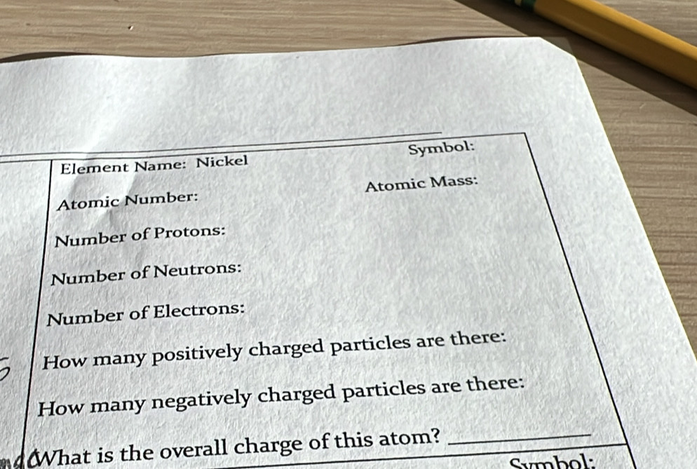 Element Name: Nickel Symbol: 
Atomic Number: Atomic Mass: 
Number of Protons: 
Number of Neutrons: 
Number of Electrons: 
How many positively charged particles are there: 
How many negatively charged particles are there: 
What is the overall charge of this atom? 
_ 
Symbol: