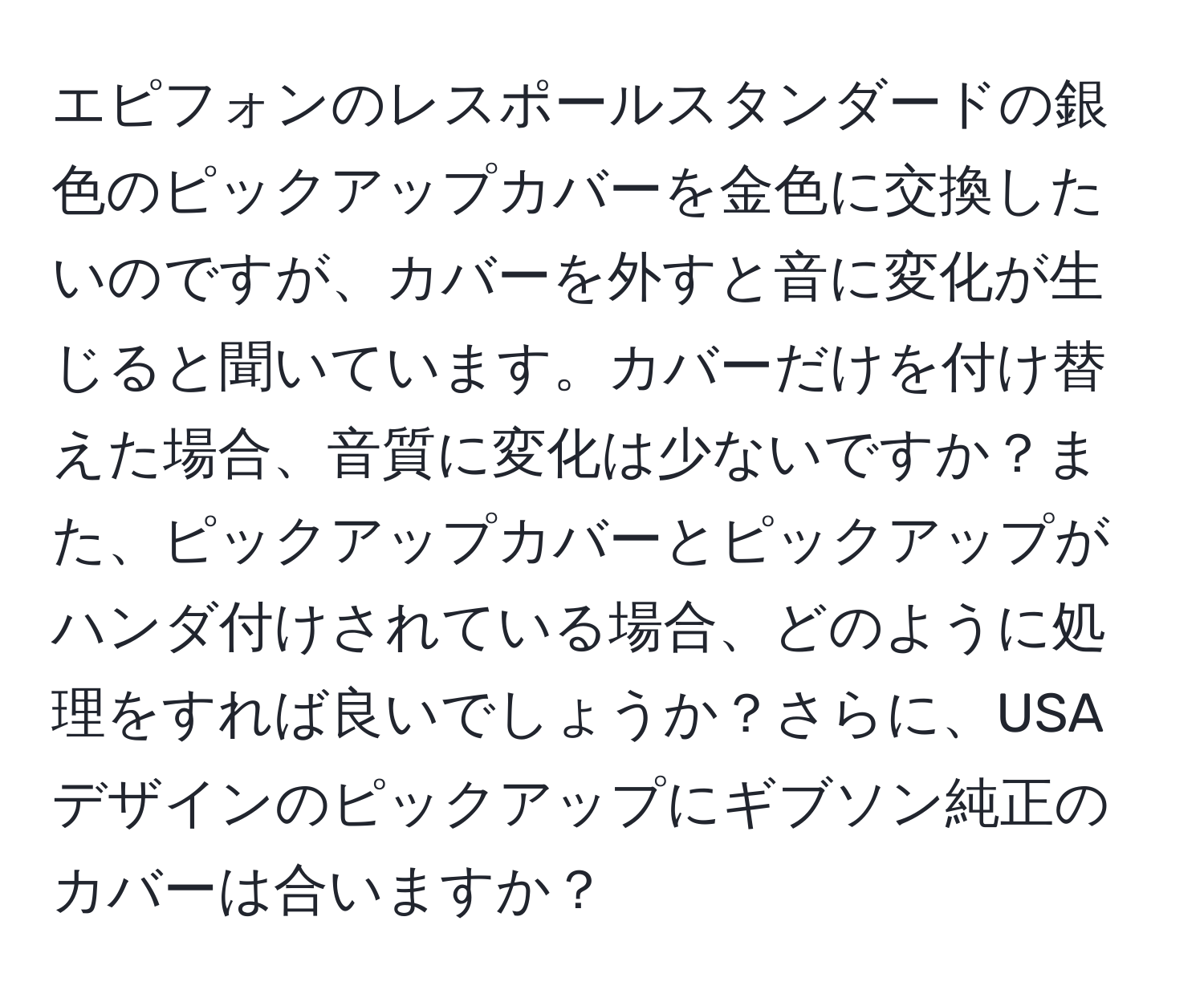 エピフォンのレスポールスタンダードの銀色のピックアップカバーを金色に交換したいのですが、カバーを外すと音に変化が生じると聞いています。カバーだけを付け替えた場合、音質に変化は少ないですか？また、ピックアップカバーとピックアップがハンダ付けされている場合、どのように処理をすれば良いでしょうか？さらに、USAデザインのピックアップにギブソン純正のカバーは合いますか？