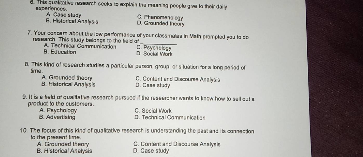 This qualitative research seeks to explain the meaning people give to their daily
experiences.
A. Case study C. Phenomenology
B. Historical Analysis D. Grounded theory
7. Your concern about the low performance of your classmates in Math prompted you to do
research. This study belongs to the field of
_
A. Technical Communication C. Psychology
B. Education D. Social Work
8. This kind of research studies a particular person, group, or situation for a long period of
time.
A. Grounded theory C. Content and Discourse Analysis
B. Historical Analysis D. Case study
9. It is a field of qualitative research pursued if the researcher wants to know how to sell out a
product to the customers.
A. Psychology C. Social Work
B. Advertising D. Technical Communication
10. The focus of this kind of qualitative research is understanding the past and its connection
to the present time.
A. Grounded theory C. Content and Discourse Analysis
B. Historical Analysis D. Case study