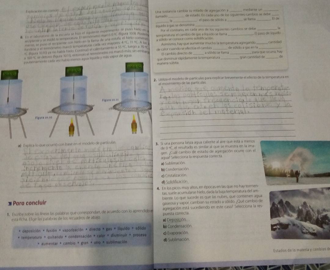 Explicación en común: Una sustancia cambia su estado de agregación a _mediante un_
_
llamado _de estado. En cada uno de los siguientes cambios se debe_
_
_ln _el paso de sólido a _se llara _El de
_
líquido a gas se denomina_
8. En el laboratono de la escuela se huzo el siguiente expenmento se puso hielo en s Por el contrario, en cada uno de los siguientes cambios se debe _là
recipiente y se midió la temperatura. El termómetro marcó 0 C. (figura 109). Postero temperatura: el cambió de gas a líquido se llama  El paso de líquido
mente, se puso el recipiente con hielo en la llama de una estufa, el bielo comenzó, a sólido se conoce como sofidificación
fundirse y el termómetró marcó temperaturas cada vez mayotes. A=C. 11 °C A los Asimismo, hay que aumentar mucho la temperatura agregando _cantidad
*C (figura 1010) ya no había hielo. Continuó el calentamiento a AB=C , luego a 70 ∘
de sólido a gas en la
El cambio directo de
a 199 ' se detuvo (ligura 10.11), entonces el termómetro no marcó más; sin embarge de calor cuando se efectúa el cambio a sólido se llama _ para que ocurra, hay
paulatinamente cada vez había menos agua líquida y más vapor de agua que disminuir rápidamente la temperatura gran cantidad de do
manera súbita
/n o /C 100.0 C
2. Utiliza el modelo de partículas para explicar brevemente el efecto de la temperatura en
el movimiento de las partículas
_
_
Figura 10.11
_
_
_
Figura 10.10
_
_
_
_
a) Explica lo que ocurrió con base en el modelo de partículas 3. Si una persona lanza agua caliente al aire que está a menos
_de 0°C , el resultado es similar al que se muestra en la ima-
_
gen. ¿Cuál cambio de estado de agregación ocurre con el
_
agua? Selecciona la respuesta correcta.
_
a) Sublimación
_
b) Condensación
_c) Cristalización
_d) Solidificación
_
4. En los picos muy altos, en épocas en las que no hay tormen
tas, suele acumularse hielo, dada la baja temperatura del am
Para concluir biente. Lo que sucede es que las nubes, que contienen agua
gaseosa y vapor, cambian su estado a sólido. ¿Qué cambio de
1、 Escribe sobre las líneas las palabras que correspondan, de acuerdo con lo aprendido e agregación está sucediendo en este caso? Selecciona la res
esta ficha. Elige las palabras de los recuadros de abajo. puesta correcta.
a) Deposición
deposición * fusión * vaporización * directo * gas = líquido = sólido b) Condensación.
temperatura * quitando * condensación * calor * disminuir * proceso c) Evaporación.
aumentar * cambio * gran * otro * sublimación d) Sublimación.
Estados de la matería y cambios d