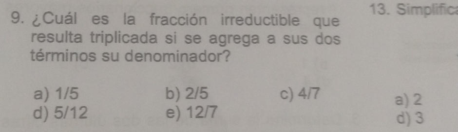 Simplifica
9. ¿Cuál es la fracción irreductible que
resulta triplicada si se agrega a sus dos
términos su denominador?
a) 1/5 b) 2/5 c) 4/7
a) 2
d) 5/12 e) 12/7
d) 3