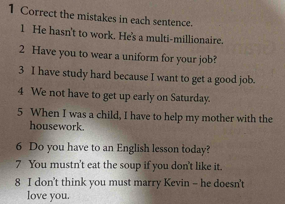 the mistakes in each sentence. 
1 He hasn’t to work. He's a multi-millionaire. 
2 Have you to wear a uniform for your job? 
3 I have study hard because I want to get a good job. 
4 We not have to get up early on Saturday. 
5 When I was a child, I have to help my mother with the 
housework. 
6 Do you have to an English lesson today? 
7 You mustn't eat the soup if you don't like it. 
8 I don’t think you must marry Kevin - he doesn’t 
love you.