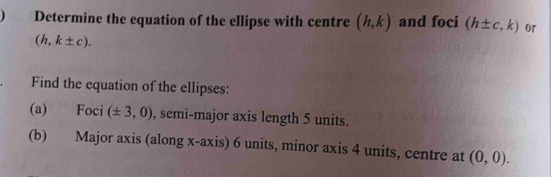 ) Determine the equation of the ellipse with centre (h,k) and foci (h± c,k) or
(h,k± c). 
Find the equation of the ellipses: 
(a) Foci (± 3,0) , semi-major axis length 5 units. 
(b) Major axis (along x-axis) 6 units, minor axis 4 units, centre at (0,0).