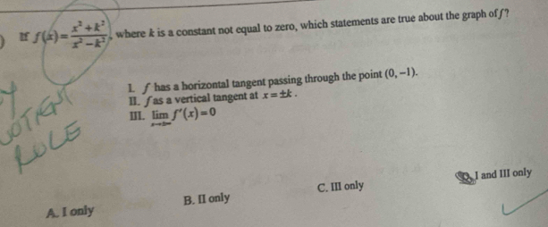 If f(x)= (x^2+k^2)/x^2-k^2  , where k is a constant not equal to zero, which statements are true about the graph off?
1. ∫ has a horizontal tangent passing through the point (0,-1). 
II. ∫ as a vertical tangent at x=± k. 
III. limlimits _xto ± ∈fty f'(x)=0
I and III only
A. I only B. II only C. III only