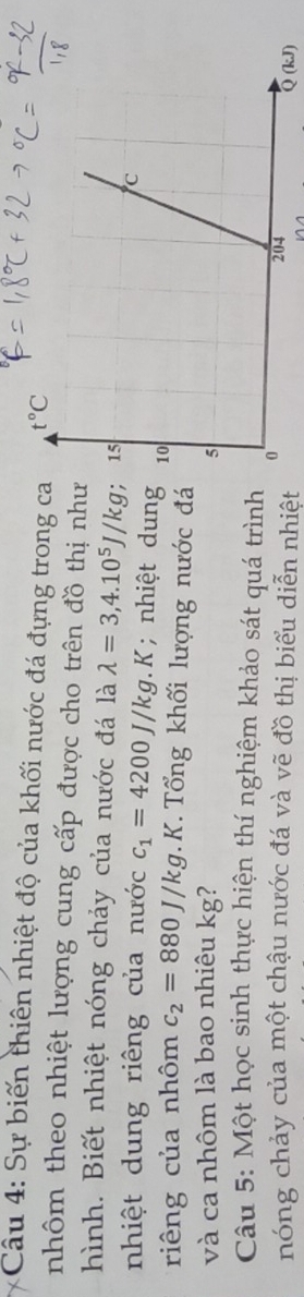 Sự biến thiên nhiệt độ của khối nước đá đựng trong c
nhôm theo nhiệt lượng cung cấp được cho trên đồ thị như
hình. Biết nhiệt nóng chảy của nước đá là lambda =3,4.10^5J/kg
nhiệt dung riêng của nước c_1=4200J/kg. k Y; nhiệt dung
riêng của nhôm c_2=880J/kg 1. K. Tổ ng khối lượng nước đá
và ca nhôm là bao nhiêu kg? 
Câu 5: Một học sinh thực hiện thí nghiệm khảo sát quá trình
nóng chảy của một chậu nước đá và vẽ đồ thị biểu diễn nhiệt (kJ)
