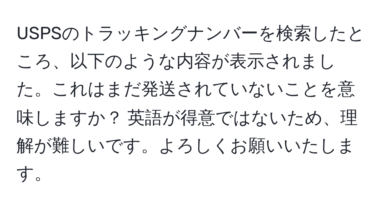 USPSのトラッキングナンバーを検索したところ、以下のような内容が表示されました。これはまだ発送されていないことを意味しますか？ 英語が得意ではないため、理解が難しいです。よろしくお願いいたします。