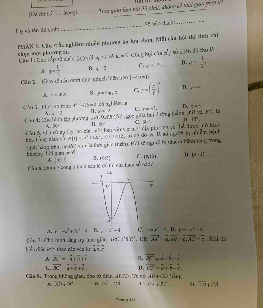 (Đề thi có ..... trang) Thời gian làm bài 90 phút; không kể thời gian phát đe
Họ và tên thí sinh: _Số báo danh:
_
PHÀN I. Câu trắc nghiệm nhiều phương án lựa chọn. Mỗi câu hỏi thí sinh chỉ
chọn một phương án.
Câu 1: Cho cấp số nhân (u_n) với u_1=1 và u_2=2. Công bội của cấp số nhân đã cho là
A. q= 1/2  B. q=2. C. q=-2. D. q=- 1/2 .
Câu 2. Hàm số nào dưới đây nghịch biến trên (-∈fty ;+∈fty ) ?
A. y=ln x. B. y=log _ 1/7 x. C. y=( π /6 )^x. D. y=e^x.
Câu 3. Phương trình 4^(x-1)-16=0 có nghiệm là
A. x=2. B. x=-2. C. x=-3. D. x=3.
Câu 4: Cho hình lập phương ABCD. 1'B'C'D' , góc giữa hai đường thắng . A' B và B'C là
A. 90°. B. 60°. C. 30°. D. 45°.
Câu 5. Giả sử sự lây lan của một loại virus ở một địa phương có thể được mô hình
hóa bằng hàm số N(t)=-t^3+12t^2,0≤ t≤ 12 , trong đó N là số người bị nhiễm bệnh
(tính bằng trăm người) và 1 là thời gian (tuần). Hỏi số người bị nhiễm bệnh tăng trong
khoảng thời gian nào?
A. (0;10) B. (0;8). C. (8;10). D. (8;12).
Câu 6. Đường cong ở hình sau là đồ thị của hàm số nào?
A. y=-x^3+3x^2-4.. B. y=x^3-4. C. y=x^2-4. D. y=-x^2-4.
Câu 7: Cho hình lăng trụ tam giác A. BC A'B'C'. Đặt vector AA'=vector a,vector AB=vector b,vector AC=vector c. Khi đó
biểu diến vector BC' theo các véc tơ vector a,vector b,vector c
A. vector BC'=-vector a+vector b+vector c. B. vector BC'=vector a-vector b+vector c.
C. vector BC'=vector a+vector b+vector c. D. vector BC'=vector a+vector b-vector c.
Câu 8. Trong không gian, cho tứ diện ABCD. Ta có vector AB+vector CD bằng
A. vector AD+vector BC. B. vector DA+vector CB. C. vector DA+vector BC. D. vector AD+vector CB.
Trang 1/4