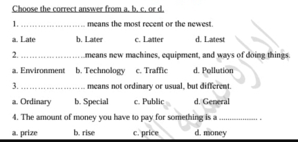 Choose the correct answer from a, b. c. or d.
1. _means the most recent or the newest.
a. Late b. Later c. Latter d. Latest
2._ means new machines, equipment, and ways of doing things.
a. Environment b. Technology c. Traffic d. Pollution
3._ means not ordinary or usual, but different.
a. Ordinary b. Special c. Public d. General
4. The amount of money you have to pay for something is a_
a. prize b. rise c. price d. money