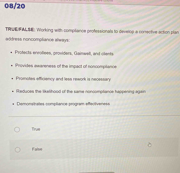 08/20
TRUE/FALSE: Working with compliance professionals to develop a corrective action plan
address noncompliance always:
Protects enrollees, providers, Gainwell, and clients
Provides awareness of the impact of noncompliance
Promotes efficiency and less rework is necessary
Reduces the likelihood of the same noncompliance happening again
Demonstrates compliance program effectiveness
True
False