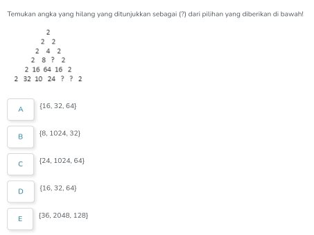 Temukan angka yang hilang yang ditunjukkan sebagai (?) dari pilihan yang diberikan di bawah!
2
2 2
2 4 2
2 8 ？ 2
2 16 64 16 2
2 32 10 24 ? ? 2
A  16,32,64
B  8,1024,32
C  24,1024,64
D  16,32,64
E  36,2048,128