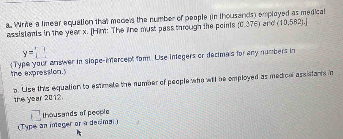 Write a linear equation that models the number of people (in thousands) employed as medical 
assistants in the year x. [Hint: The line must pass through the points (0,376) and (10,582).]
y=□
(Type your answer in slope-intercept form. Use integers or decimals for any numbers in 
the expression.) 
b. Use this equation to estimate the number of people who will be employed as medical assistants in 
the year 2012. 
□ thousands of people 
(Type an integer or a decimal.)