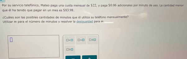 Por su servicio telefónico, Mateo paga una cuota mensual de $22, y paga $0.06 adicionales por minuto de uso. La cantidad menor 
que él ha tenido que pagar en un mes es $83.98. 
¿Cuáles son las posibles cantidades de minutos que él utiliza su teléfono mensualmente? 
Utilizar m para el número de minutos y resolver la desigualdad para í.
□ □ >□ □ ≤ □
□ ≥ □