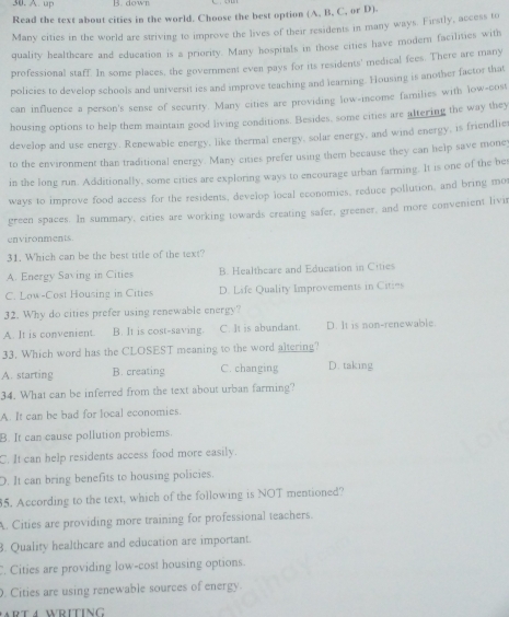 up B. down
Read the text about cities in the world. Choose the best option (A. B, C, or D).
Many cities in the world are striving to improve the lives of their residents in many ways. Firstly, access to
quality healthcare and education is a priority. Many hospitals in those cities have modern facilities with
professional staff. In some places, the government even pays for its residents' medical fees. There are many
policies to develop schools and universit ies and improve teaching and learning. Housing is another factor that
can influence a person's sense of security. Many cities are providing low-income families with low-cost
housing options to help them maintain good living conditions. Besides, some cities are altering the way they
develop and use energy. Renewable energy, like thermal energy, solar energy, and wind energy, is friendlie
to the environment than traditional energy. Many cities prefer using them because they can help save money
in the long run. Additionally, some cities are exploring ways to encourage urban farming. It is one of the bes
ways to improve food access for the residents, develop local economies, reduce pollution, and bring mor
green spaces. In summary, cities are working towards creating safer, greener, and more convenient livi
environments.
31. Which can be the best title of the text?
A. Energy Saving in Cities B. Healtheare and Education in Cities
C. Low-Cost Housing in Cities D. Life Quality Improvements in Cities
32. Why do cities prefer using renewable energy?
A. It is convenient. B. It is cost-saving. C. It is abundant. D. It is non-renewable
33. Which word has the CLOSEST meaning to the word altering?
A. starting B. creating C. changing D. taking
34. What can be inferred from the text about urban farming?
A. It can be bad for local economies.
B. It can cause pollution problems.
C. It can help residents access food more easily.
D. It can bring benefits to housing policies.
5. According to the text, which of the following is NOT mentioned?
A. Cities are providing more training for professional teachers.
3. Quality healthcare and education are important.. Cities are providing low-cost housing options.
. Cities are using renewable sources of energy.
R T 4 WRITING