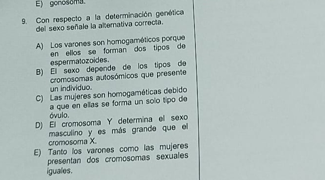 E) gonosoma.
9. Con respecto a la determinación genética
del sexo señale la alternativa correcta.
A) Los varones son homogaméticos porque
en ellos se forman dos tipos de
espermatozoides.
B) El sexo depende de los tipos de
cromosomas autosómicos que presente
un individuo.
C) Las mujeres son homogaméticas debido
a que en ellas se forma un solo tipo de
óvulo.
D) El cromosoma Y determina el sexo
masculino y es más grande que el
cromosoma X.
E) Tanto los varones como las mujeres
presentan dos cromosomas sexuales
iguales.