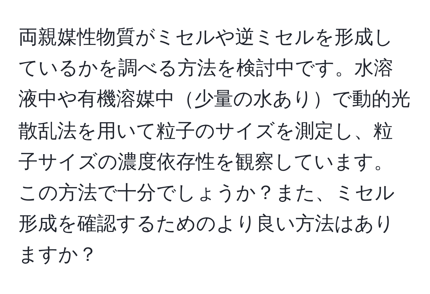 両親媒性物質がミセルや逆ミセルを形成しているかを調べる方法を検討中です。水溶液中や有機溶媒中少量の水ありで動的光散乱法を用いて粒子のサイズを測定し、粒子サイズの濃度依存性を観察しています。この方法で十分でしょうか？また、ミセル形成を確認するためのより良い方法はありますか？