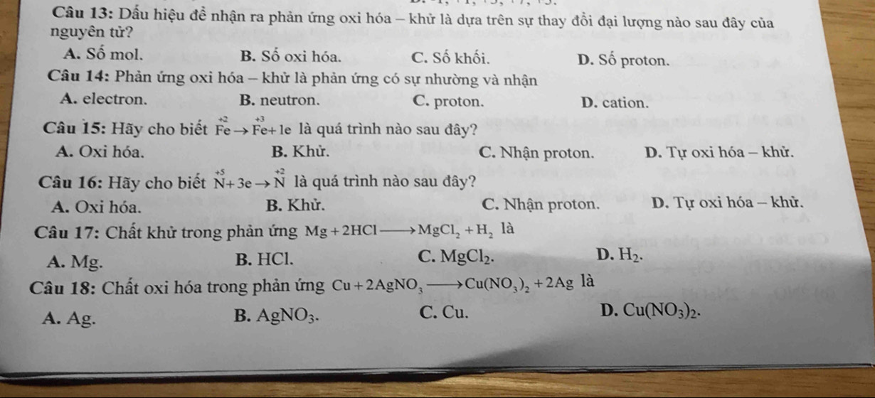 Dấu hiệu đề nhận ra phản ứng oxi hóa - khử là dựa trên sự thay đồi đại lượng nào sau đây của
nguyên tử?
A. Số mol. B. Số oxi hóa. C. Số khối. D. Số proton.
Câu 14: Phản ứng oxi hóa - khử là phản ứng có sự nhường và nhận
A. electron. B. neutron. C. proton. D. cation.
Câu 15: Hãy cho biết Fe Fe+ le là quá trình nào sau đây?
A. Oxi hóa. B. Khử. C. Nhận proton. D. Tự oxi hóa - khử.
Câu 16: Hãy cho biết beginarrayr +5 N+3eto Nendarray beginarrayr +beginarrayr +2 Nendarray là quá trình nào sau đây?
A. Oxi hóa. B. Khử. C. Nhận proton. D. Tự oxi hóa - khử.
Câu 17: Chất khử trong phản ứng Mg+2HClto MgCl_2+H_2 là
A. Mg. B. HCl. C. MgCl_2. D. H_2. 
Câu 18: Chất oxi hóa trong phản ứng Cu+2AgNO_3to Cu(NO_3)_2+2Ag là
B. C. Cu. D.
A. Ag. AgNO_3. Cu(NO_3)_2.