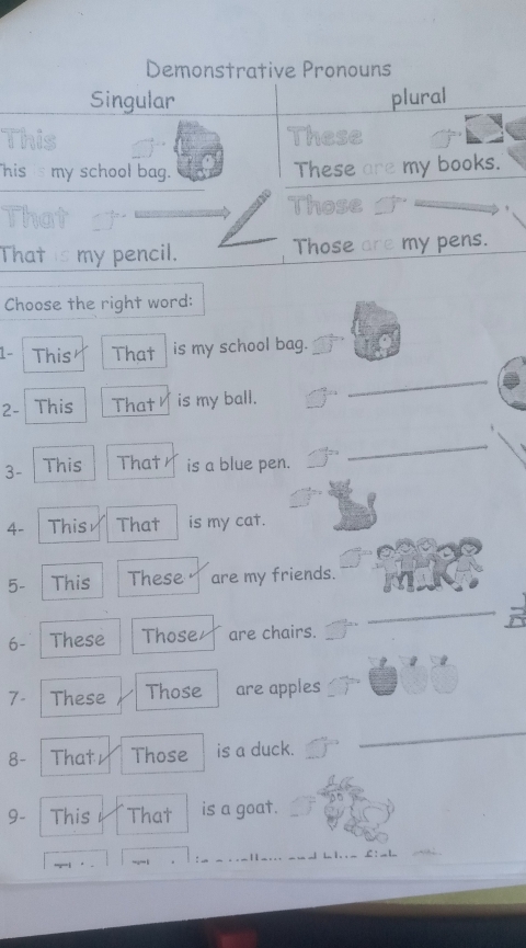 Demonstrative Pronouns 
Singular plural 
This These 
his is my school bag. These are my books. 
Those 
That is my pencil. Those are my pens. 
Choose the right word: 
1- This That is my school bag. 
2- This That is my ball. 
_ 
3- This That is a blue pen. 
_ 
4- This That is my cat. 
5- | This These are my friends. 
_ 
6- These Those are chairs. 
7- These Those are apples 
8- Thatr Those is a duck. 
_ 
9- This That is a goat. 
L : __ l_