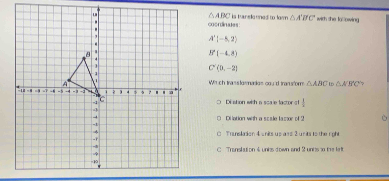 △ ABC is transformed to form △ A'B'C' with the following
coordinates:
A'(-8,2)
B'(-4,8)
C'(0,-2)
Which transformation could transform △ ABC to △ A'B'C' ?
Dilation with a scale factor of  1/2 
Dilation with a scale factor of 2
Translation 4 units up and 2 units to the right
Translation 4 units down and 2 units to the left