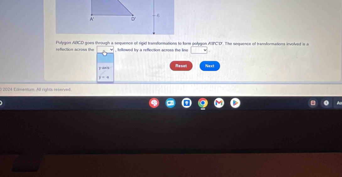 A '
D' = -6
Polygon ABCD goes through a sequence of rigid transformations to form polygon A'B'C'D'. The sequence of transformations involved is a 
reflection across the , followed by a reflection across the line □°] 
y-axis Reset Next
y=-x
2024 Edmentum. All rights reserved.