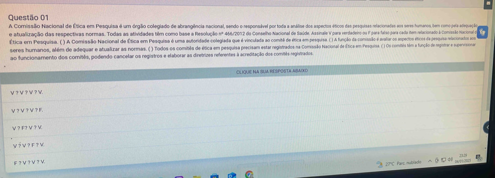 A Comissão Nacional de Ética em Pesquisa é um órgão colegiado de abrangência nacional, sendo o responsável por toda a análise dos aspectos éticos das pesquisas relacionadas aos seres humanos, bem como pela adequação 
e atualização das respectivas normas. Todas as atividades têm como base a Resolução nº 466/2012 do Conselho Nacional de Saúde. Assinale V para verdadeiro ou F para falso para cada item relacionado à Comissão Nacional de to 
Ética em Pesquisa. ( ) A Comissão Nacional de Ética em Pesquisa é uma autoridade colegiada que é vinculada ao comitê de ética em pesquisa. ( ) A função da comissão é avaliar os aspectos éticos da pesquisa relacionados aos 
seres humanos, além de adequar e atualizar as normas. ( ) Todos os comitês de ética em pesquisa precisam estar registrados na Comissão Nacional de Ética em Pesquisa. ( ) Os comitês têm a função de registrar e supervisina 
ao funcionamento dos comitês, podendo cancelar os registros e elaborar as diretrizes referentes à acreditação dos comitês registrados. 
CLIQUE NA SUA RESPOSTA ABAIXO 
V？ V ？ V？V. 
V ? V ? V ? F.
V ? F? V ? V. 
V ? V ? F ? V. 
40 
F ? V ? V ? V.
27°C Parc. nublado 04/01/2025 23:29