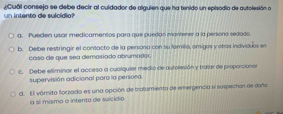 ¿Cuál consejo se debe decir al cuidador de alguien que ha tenido un episodio de autolesión o
un intento de suicidio?
a. Pueden usar medicamentos para que puedan mantener a la persona sedado.
b. Debe restringir el contacto de la persona con su familia, amigos y otros individuos en
caso de que sea demasiado abrumador.
c. Debe eliminar el acceso a cualquier medio de autolesión y tratar de proporcionar
supervisión adicional para la persona.
d. El vómito forzado es una opción de tratamiento de emergencia si sospechan de daño
a sí mismo o intento de suicídio.