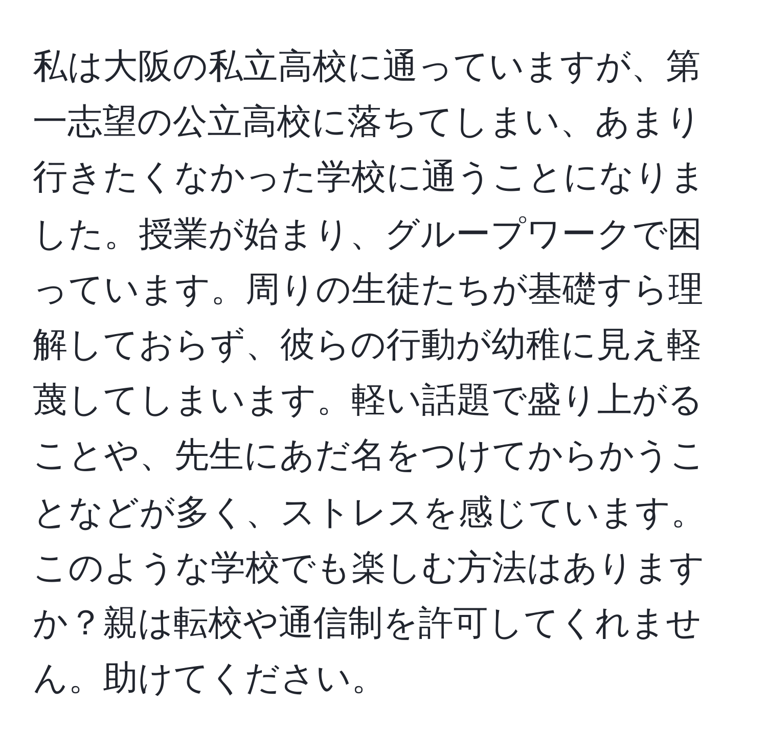 私は大阪の私立高校に通っていますが、第一志望の公立高校に落ちてしまい、あまり行きたくなかった学校に通うことになりました。授業が始まり、グループワークで困っています。周りの生徒たちが基礎すら理解しておらず、彼らの行動が幼稚に見え軽蔑してしまいます。軽い話題で盛り上がることや、先生にあだ名をつけてからかうことなどが多く、ストレスを感じています。このような学校でも楽しむ方法はありますか？親は転校や通信制を許可してくれません。助けてください。