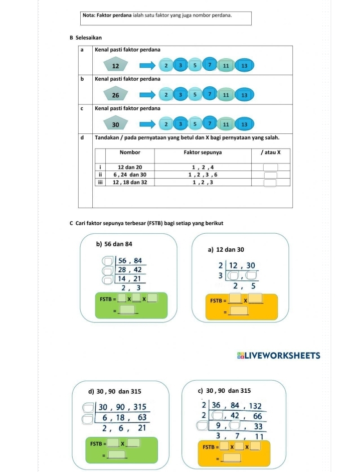 Nota: Faktor perdana ialah satu faktor yang juga nombor perdana.
B Selesaikan
al Kenal pasti faktor perdana
12 2 3 5 7 11 13
b Kenal pasti faktor perdana
26 2 3 5 11 13
Kenal pasti faktor perdana
30 2 3 5 11 13
d Tandakan / pada pernyataan yang betul dan X bagi pernyataan yang salah.
Nombor Faktor sepunya / atau X
i 12 dan 20 1 , 2 , 4
i 6 , 24 dan 30 1 , 2 , 3 , 6
iii 12 , 18 dan 32 1. 2. 3
C Cari faktor sepunya terbesar (FSTB) bagi setiap yang berikut
b) 56dan84
a) 12 dan30
beginarrayr □  □  □ endarray frac beginarrayr 56,84 28,42 14,21endarray 2,3
beginarrayr 2 3endarray beginarrayr 12,30 hline □ ,□  2,5endarray
__ FSTB=_ * _ * _ 
||□ 
_
_
__ FSTB= □ /□  * _ □ 
□ 
HLIVEWORKSHEETS
d) 30 , 90 dan 315 c) 30 , 90 dan 315
□ 
overline  beginarrayr _ | (30,90,315)/6,18,63 2,6,21endarray beginarrayr 2| (36,84,132)/1,42,66  hline 9,□ ,33 hline 3,7,11endarray
FSTB=□ * _ □ 
FSTB=□ * □ * □
=_ □  _
