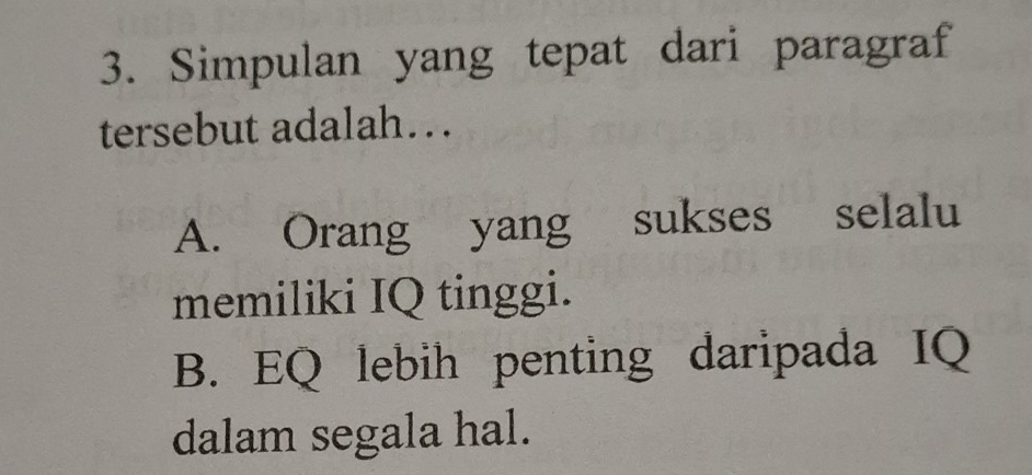 Simpulan yang tepat dari paragraf
tersebut adalah….
A. Orang yang sukses selalu
memiliki IQ tinggi.
B. EQ lebih penting daripada IQ
dalam segala hal.