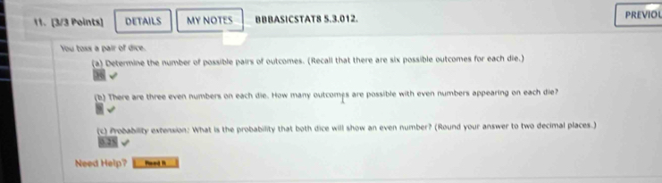 DETAILS MY NOTES BBBASICSTAT8 5.3.012. PREVIOL 
You toss a pair of dice. 
(a) Determine the number of possible pairs of outcomes. (Recall that there are six possible outcomes for each die.) 
36 
(b) There are three even numbers on each die. How many outcomps are possible with even numbers appearing on each die? 
(c) Probability extension: What is the probability that both dice will show an even number? (Round your answer to two decimal places.) 
3.28 
Need Help? Meed R