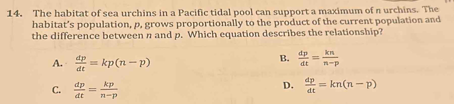 The habitat of sea urchins in a Pacific tidal pool can support a maximum of n urchins. The
habitat’s population, p, grows proportionally to the product of the current population and
the difference between n and p. Which equation describes the relationship?
A.  dp/dt =kp(n-p)
B.  dp/dt = kn/n-p 
C.  dp/dt = kp/n-p 
D.  dp/dt =kn(n-p)