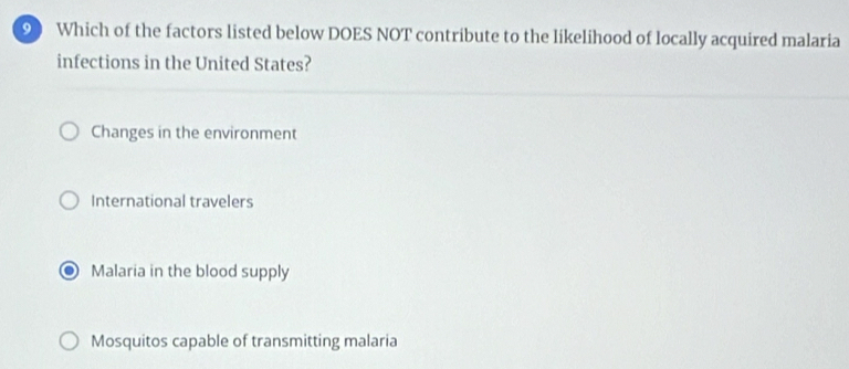 Which of the factors listed below DOES NOT contribute to the likelihood of locally acquired malaria
infections in the United States?
Changes in the environment
International travelers
Malaria in the blood supply
Mosquitos capable of transmitting malaria