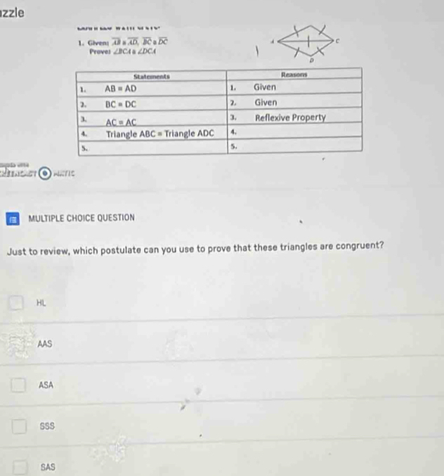 zzle
     
1. Given overline AB aoverline AD,overline BC a overline DC
Prove: ∠ BCA≌ ∠ DCA

MULTIPLE CHOICE QUESTION
Just to review, which postulate can you use to prove that these triangles are congruent?
HL
AAS
ASA
sSs
SAS