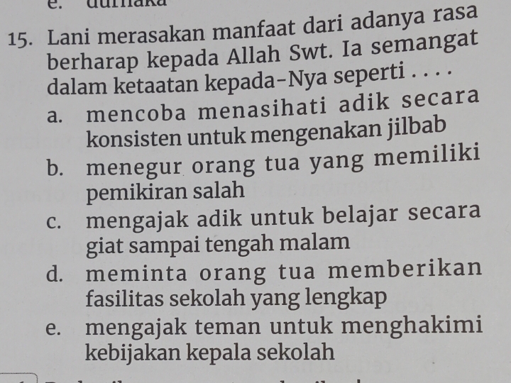 durnaka
15. Lani merasakan manfaat dari adanya rasa
berharap kepada Allah Swt. Ia semangat
dalam ketaatan kepada-Nya seperti . . . .
a. mencoba menasihati adik secara
konsisten untuk mengenakan jilbab
b. menegur orang tua yang memiliki
pemikiran salah
c. mengajak adik untuk belajar secara
giat sampai tengah malam
d. meminta orang tua memberikan
fasilitas sekolah yang lengkap
e. mengajak teman untuk menghakimi
kebijakan kepala sekolah