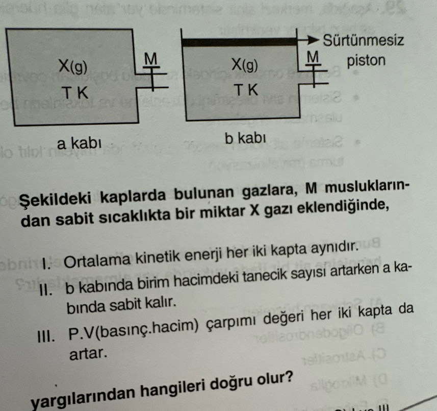 Şekildeki kaplarda bulunan gazlara, M muslukların-
dan sabit sıcaklıkta bir miktar X gazı eklendiğinde,
I. Ortalama kinetik enerji her iki kapta aynıdır.
II. b kabında birim hacimdeki tanecik sayısı artarken a ka-
binda sabit kalır.
III. P.V(basınç.hacim) çarpımı değeri her iki kapta da
artar.
yargılarından hangileri doğru olur?