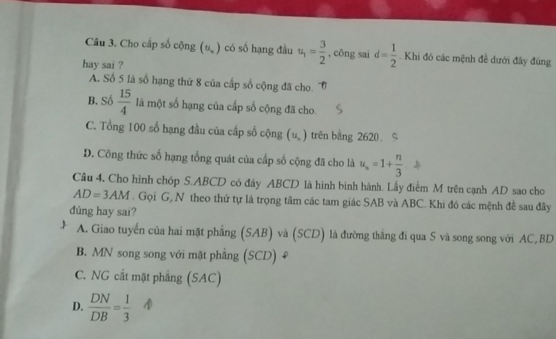 Cho cấp số cộng (u_n) có số hạng đầu u_1= 3/2  , công sai d= 1/2 . Khi đó các mệnh đề dưới đây đúng
hay sai ?
A. Số 5 là số hạng thứ 8 của cấp số cộng đã cho.
B. Số  15/4  là một số hạng của cấp số cộng đã cho.
C. Tổng 100 số hạng đầu của cấp số cộng (u_n) trên bằng 2620
D. Công thức số hạng tổng quát của cấp số cộng đã cho là u_n=1+ n/3 
Câu 4. Cho hình chóp S. ABCD có đáy ABCD là hình bình hành. Lấy điểm M trên cạnh AD sao cho
AD=3AM. Gọi G, N theo thứ tự là trọng tâm các tam giác SAB và ABC. Khi đó các mệnh đề sau đây
dúng hay sai?
A. Giao tuyến của hai mặt phẳng (SAB) và (SCD) là đường thẳng đi qua S và song song với AC, BD
B. MN song song với mặt phẳng (SCD) ₹
C. NG cắt mặt phẳng (SAC)
D.  DN/DB = 1/3 