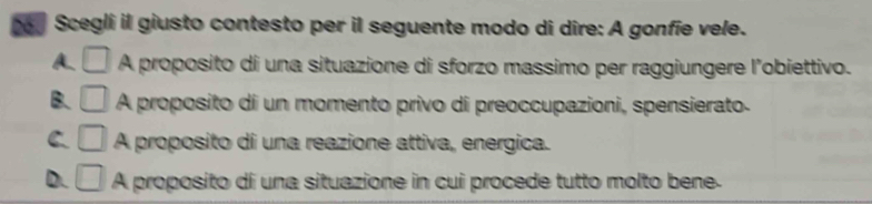 Scegli il giusto contesto per il seguente modo di dire: A gonfie vele.
A. □ A proposito di una situazione di sforzo massimo per raggiungere l’obiettivo.
B. □ A A proposito di un momento privo di preoccupazioni, spensierato.
C □ A proposito di una reazione attiva, energica.
D. □ A proposito di una situazione in cui procede tutto molto bene.