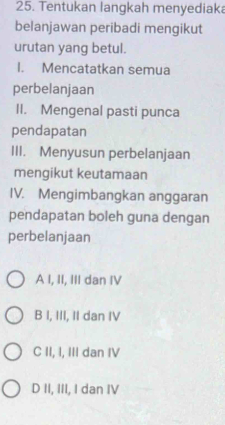 Tentukan langkah menyediaka
belanjawan peribadi mengikut
urutan yang betul.
I. Mencatatkan semua
perbelanjaan
II. Mengenal pasti punca
pendapatan
III. Menyusun perbelanjaan
mengikut keutamaan
IV. Mengimbangkan anggaran
pendapatan boleh guna dengan
perbelanjaan
A I, II, III dan IV
B I, III, II dan IV
C II, I, III dan IV
D II, III, I dan IV