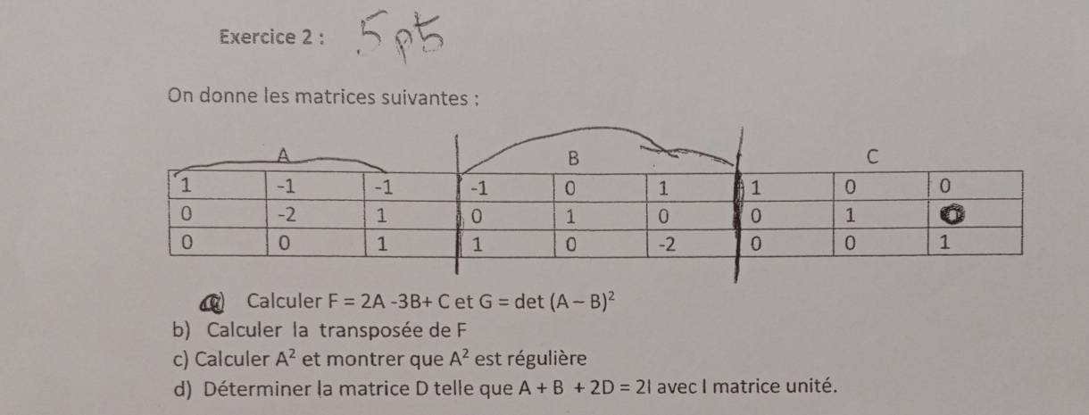 On donne les matrices suivantes : 
Calculer F=2A-3B+C°C G=det(A-B)^2
b) Calculer la transposée de F
c) Calculer A^2 et montrer que A^2 est régulière 
d) Déterminer la matrice D telle que A+B+2D=21 avec I matrice unité.