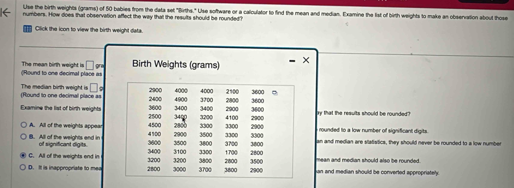 Use the birth weights (grams) of 50 babies from the data set "Births." Use software or a calculator to find the mean and median. Examine the list of birth weights to make an observation about those
numbers. How does that observation affect the way that the results should be rounded?
Click the icon to view the birth weight data.
The mean birth weight is □ gra Birth Weights (grams)
- X
(Round to one decimal place as
The median birth weight is □ g 2900 4000 4000 2100 3600
(Round to one decimal place as 2400 4900 3700 2800 3600
3600 3400 2900 3600
Examine the list of birth weights 2500 3400 3200 3400 4100 2900 ay that the results should be rounded?
A. All of the weights appear 4500 2800 3300 3300 2900 rounded to a low number of significant digits.
2900
B. All of the weights end in 3600 4100 3500 3800 3500 3700 3300 3300 an and median are statistics, they should never be rounded to a low number
of significant digits. 3800
3400 3100 3300 1700 2800
C. All of the weights end in 3200 3200 3800 2800 3500 mean and median should also be rounded.
D. It is inappropriate to mea 2800 3000 3700 3800 2900 an and median should be converted appropriately.