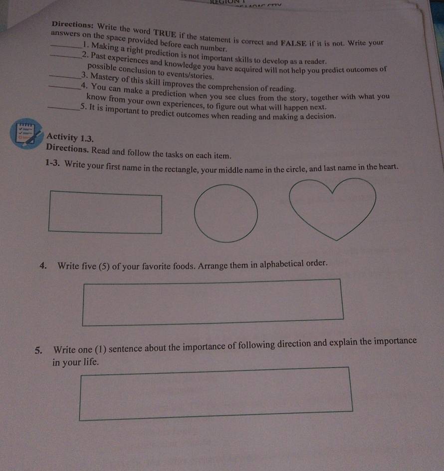 Directions: Write the word TRUE if the statement is correct and FALSE if it is not. Write your 
_answers on the space provided before each number. 
1. Making a right prediction is not important skills to develop as a reader. 
_2. Past experiences and knowledge you have acquired will not help you predict outcomes of 
possible conclusion to events/stories. 
_3. Mastery of this skill improves the comprehension of reading. 
_4. You can make a prediction when you see clues from the story, together with what you 
know from your own experiences, to figure out what will happen next. 
_5. It is important to predict outcomes when reading and making a decision. 
Activity 1.3. 
Directions. Read and follow the tasks on each item. 
1-3. Write your first name in the rectangle, your middle name in the circle, and last name in the heart. 
4. Write five (5) of your favorite foods. Arrange them in alphabetical order. 
5. Write one (1) sentence about the importance of following direction and explain the importance 
in your life.