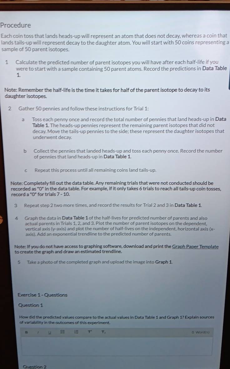 Procedure
Each coin toss that lands heads-up will represent an atom that does not decay, whereas a coin that
lands tails-up will represent decay to the daughter atom. You will start with 50 coins representing a
sample of 50 parent isotopes.
1 Calculate the predicted number of parent isotopes you will have after each half-life if you
were to start with a sample containing 50 parent atoms. Record the predictions in Data Table
1
Note: Remember the half-life is the time it takes for half of the parent isotope to decay to its
daughter isotopes.
2 Gather 50 pennies and follow these instructions for Trial 1:
a Toss each penny once and record the total number of pennies that land heads-up in Data
Table 1. The heads-up pennies represent the remaining parent isotopes that did not
decay. Move the tails-up pennies to the side; these represent the daughter isotopes that
underwent decay.
b Collect the pennies that landed heads-up and toss each penny once. Record the number
of pennies that land heads-up in Data Table 1.
c Repeat this process until all remaining coins land tails-up.
Note: Completely fill out the data table. Any remaining trials that were not conducted should be
recorded as "0" in the data table. For example, if it only takes 6 trials to reach all tails-up coin tosses,
record a "0" for trials 7 - 10.
3 Repeat step 2 two more times, and record the results for Trial 2 and 3 in Data Table 1.
4 Graph the data in Data Table 1 of the half-lives for predicted number of parents and also
actual parents in Trials 1, 2, and 3. Plot the number of parent isotopes on the dependent,
vertical axis (y-axis) and plot the number of half-lives on the independent, horizontal axis (x-
axis). Add an exponential trendline to the predicted number of parents.
Note: If you do not have access to graphing software, download and print the Graph Paper Template
to create the graph and draw an estimated trendline.
5 Take a photo of the completed graph and upload the image into Graph 1.
Exercise 1 - Questions
Question 1
How did the predicted values compare to the actual values in Data Table 1 and Graph 1? Explain sources
of variability in the outcomes of this experiment.
B u  1= T' T_s 0 Word(s)
Question 2