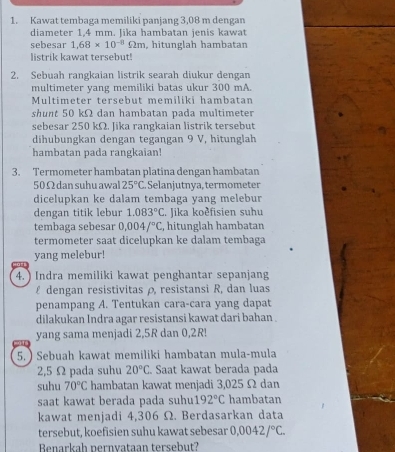 Kawat tembaga memiliki panjang 3,08 m dengan
diameter 1.4 mm. lika hambatan ienis kawat
sebesar 1,68* 10^(-8)Omega m , hitunglah hambatan
listrik kawat tersebut!
2. Sebuah rangkaian listrik searah diukur dengan
multimeter yang memiliki batas ukur 300 mA.
Multimeter tersebut memiliki hambatan
shunt 50 kΩ dan hambatan pada multimeter
sebesar 250 kΩ. Jika rangkaian listrik tersebut
dihubungkan dengan tegangan 9 V, hitunglah
hambatan pada rangkaian!
3. Termometer hambatan platina dengan hambatan
50Ω dan suhu awal 25°C ,  Selanjutnya, termometer
dicelupkan ke dalam tembaga yang melebur
dengan titik lebur 1.083°C. Jika koðfisien suhu
tembaga sebesar 0.004/^circ C , hitunglah hambatan
termometer saat dicelupkan ke dalam tembaga
yang melebur!
4. ) Indra memiliki kawat penghantar sepanjang
£ dengan resistivitas ρ, resistansi R, dan luas
penampang A. Tentukan cara-cara yang dapat
dilakukan Indra agar resistansi kawat dari bahan .
yang sama menjadi 2,5R dan 0,2R!
5. ) Sebuah kawat memiliki hambatan mula-mula
2,5 Ω pada suhu 20°C. Saat kawat berada pada
suhu 70°C hambatan kawat menjadi 3,025 Ω dan
saat kawat berada pada suhu 192°C hambatan
kawat menjadi 4,306 Ω. Berdasarkan data
tersebut, koefisien suhu kawat sebesar 0,0042/^circ C.
Benarkah pernvataan tersebut?