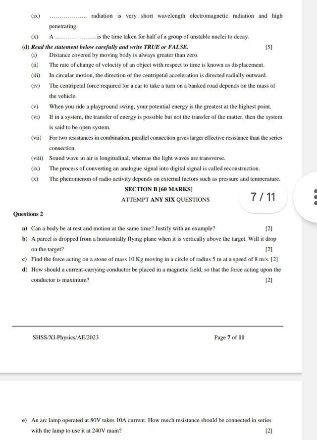 (ix) _radiation is very short wavelength electromagnetic radiation and high 
penetrating. 
(x) A_ is the time taken for half of a group of unstable nuclei to decay. 
(d) Read the statement below carefully and write TRUE or FALSE. [5] 
(i) Distance covered by moving body is always greater than zero. 
(ii) The rate of change of velocity of an object with respect to time is known as displacement. 
(iii) In circular motion, the direction of the centripetal acceleration is directed radially outward. 
(iv) The centripetal force required for a car to take a turn on a banked road depends on the mass of 
the vehicle. 
(v) When you ride a playground swing, your potential energy is the greatest at the highest point. 
(vi) If in a system, the transfer of energy is possible but not the transfer of the matter, then the system 
is said to be open system. 
(vii) For two resistances in combination, parallel connection gives larger effective resistance than the series 
connection. 
(viii) Sound wave in air is longitudinal, whereas the light waves are transverse. 
(ix) The process of converting an analogue signal into digital signal is called reconstruction. 
(x) The phenomenon of radio activity depends on external factors such as pressure and temperature. 
SECTION B [60 MARKS] 
ATTEMPT ANY SIX QUESTIONS 7 / 11 
Questions 2 
a) Can a body be at rest and motion at the same time? Justify with an example? [2] 
b) A parcel is dropped from a horizontally flying plane when it is vertically above the target. Will it drop 
on the target? [2] 
c) Find the force acting on a stone of mass 10 Kg moving in a circle of radius 5 m at a speed of 8 m/s. [2] 
d) How should a current-carrying conductor be placed in a magnetic field, so that the force acting upon the 
conductor is maximum? [2] 
SHSS/XI-Physics/AE/2023 Page 7 of 11 
e) An arc lamp operated at 80V takes 10A current. How much resistance should be connected in series 
with the lamp to use it at 240V main? [2]