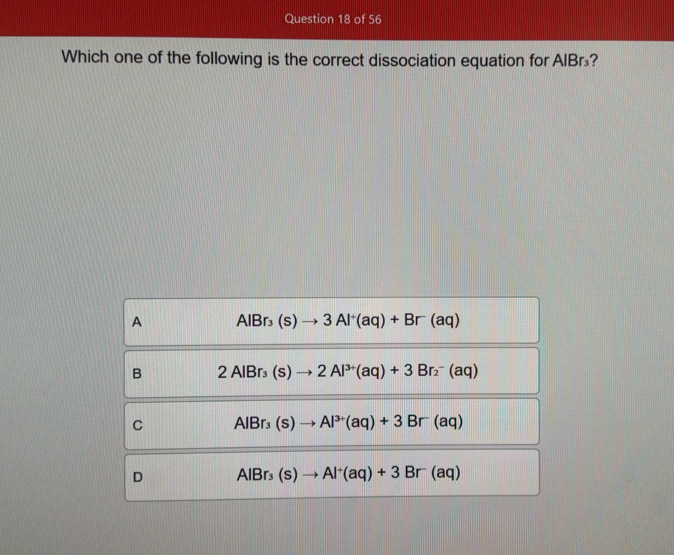 Which one of the following is the correct dissociation equation for AIBr₃?
A AlBr_3(s)to 3Al^+(aq)+Br(aq)
B 2AlBr_3(s)to 2Al^(3+)(aq)+3Br_2^(-(aq)
C AlBr_3)(s)to Al^(3+)(aq)+3Br(aq)
D AlBr_3(s)to Al^+(aq)+3Br(aq)