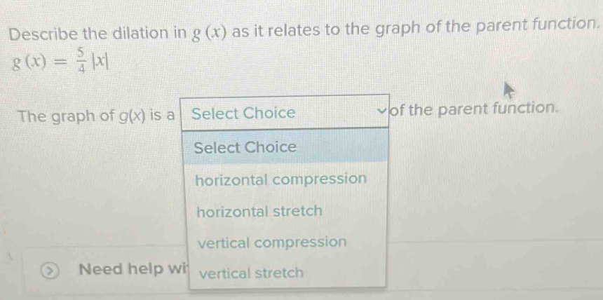 Describe the dilation in g(x) as it relates to the graph of the parent function.
g(x)= 5/4 |x|
The graph of g(x) is a Select Choice of the parent function.
Select Choice
horizontal compression
horizontal stretch
vertical compression
Need help wi vertical stretch