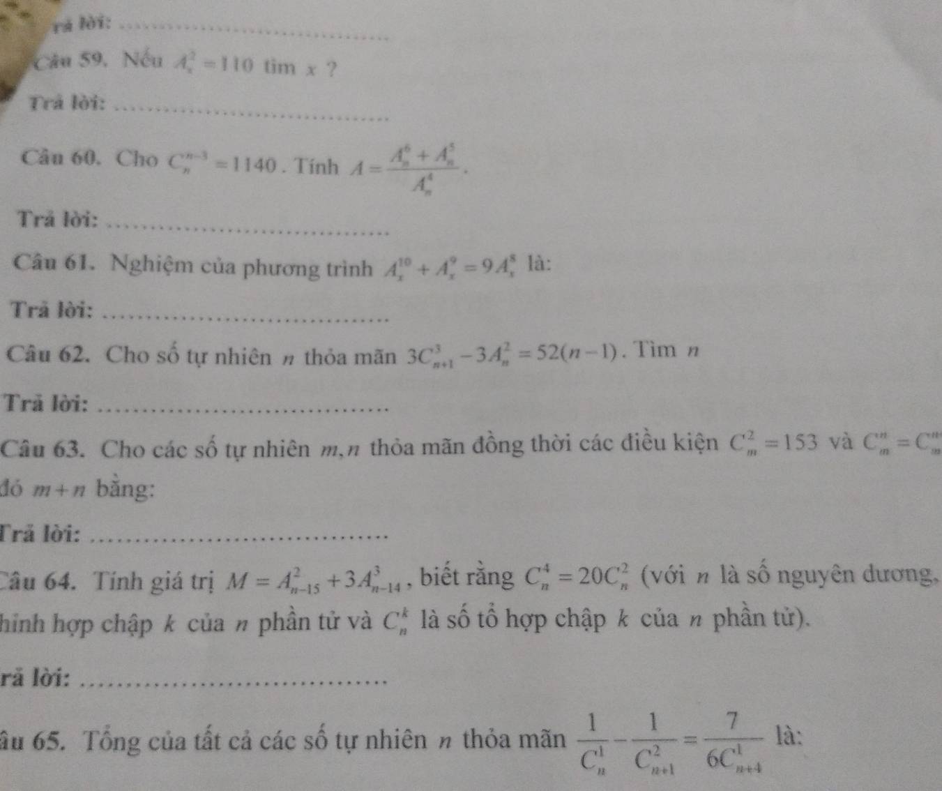 rá lời:_ 
Câu 59. Nếu A_x^(2=110timx ? 
Trả lời:_ 
Câu 60. Cho C_n^(n-3)=1140. Tính A=frac (A_n)^6+A_n^5)(A_n)^4. 
Trả lời:_ 
Câu 61. Nghiệm của phương trình A_x^((10)+A_x^9=9A_x^8 là: 
Trả lời:_ 
Câu 62. Cho số tự nhiên # thỏa mãn 3C_(n+1)^3-3A_n^2=52(n-1). Tìm n 
Trả lời:_ 
Câu 63. Cho các số tự nhiên m,n thỏa mãn đồng thời các điều kiện C_m^2=153 và C_m^n=C_m^n
đó m+n bằng: 
Trả lời:_ 
Câu 64. Tính giá trị M=A_(n-15)^2+3A_(n-14)^3 , biết rằng C_n^4=20C_n^2 (với n là số nguyên dương, 
hinh hợp chập k của # phần tử và C_n^k là số tổ hợp chập k của n phần tử). 
rå lời:_ 
ầu 65. Tổng của tất cả các số tự nhiên π thỏa mãn frac 1)(C_n)^1-frac 1(C_n+1)^2=frac 7(6C_n+4)^1 là: