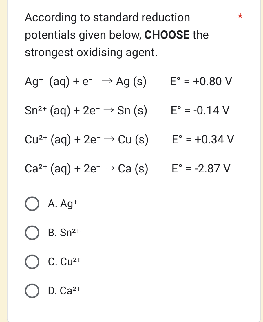 According to standard reduction
potentials given below, CHOOSE the
strongest oxidising agent.
Ag^+(aq)+e^-to Ag(s) E°=+0.80V
Sn^(2+)(aq)+2e^-to Sn(s) E°=-0.14V
Cu^(2+)(aq)+2e^-to Cu(s) E°=+0.34V
Ca^(2+)(aq)+2e^-to Ca(s)E°=-2.87V
A. Ag^+
B. Sn^(2+)
C. Cu^(2+)
D. Ca^(2+)