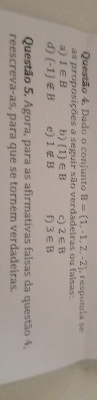 Dado o conjunto B= 1,-1,2,-2 , responda se 
as proposições a seguir são verdadeiras ou falsas: 
a) 1∈ B b)  1 ∈ B c) 2∈ B
d)  -1 ∉ B e) 1∉ B f) 3∈ B
Questão 5. Agora, para as afirmativas falsas da questão 4, 
reescreva-as, para que se tornem verdadeiras.
