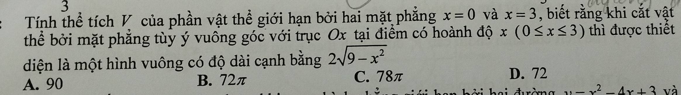 Tính thể tích V của phần vật thể giới hạn bởi hai mặt phẳng x=0 và x=3 , biết rằng khi cắt vật
thể bởi mặt phẳng tùy ý vuông góc với trục Ox tại điểm có hoành độ x(0≤ x≤ 3) thì được thiết
diện là một hình vuông có độ dài cạnh bằng 2sqrt(9-x^2)
A. 90
B. 72π
C. 78π D. 72
y=x^2-4x+3 và